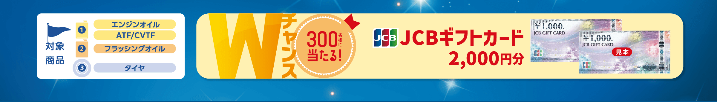 Wチャンス 300名様に当たる! JCBギフトカード 2,000円分 対象商品 1・エンジンオイル・ATF/CVTF・フラッシングオイル・タイヤ